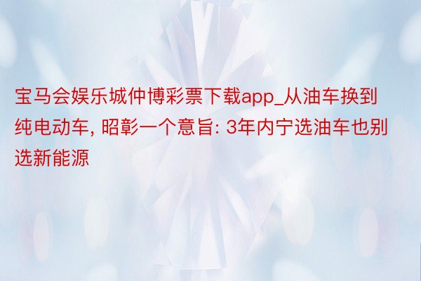 宝马会娱乐城仲博彩票下载app_从油车换到纯电动车, 昭彰一个意旨: 3年内宁选油车也别选新能源