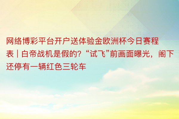 网络博彩平台开户送体验金欧洲杯今日赛程表 | 白帝战机是假的？“试飞”前画面曝光，阁下还停有一辆红色三轮车