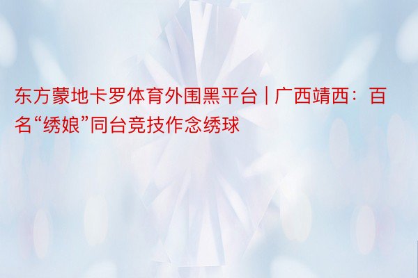 东方蒙地卡罗体育外围黑平台 | 广西靖西：百名“绣娘”同台竞技作念绣球
