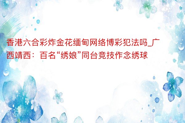 香港六合彩炸金花缅甸网络博彩犯法吗_广西靖西:百名“绣娘”同台竞技作念绣球