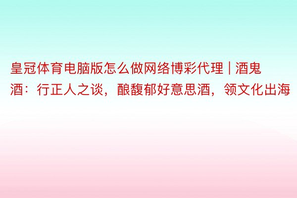 皇冠体育电脑版怎么做网络博彩代理 | 酒鬼酒：行正人之谈，酿馥郁好意思酒，领文化出海