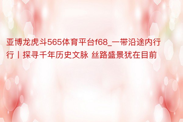 亚博龙虎斗565体育平台f68_一带沿途内行行丨探寻千年历史文脉 丝路盛景犹在目前