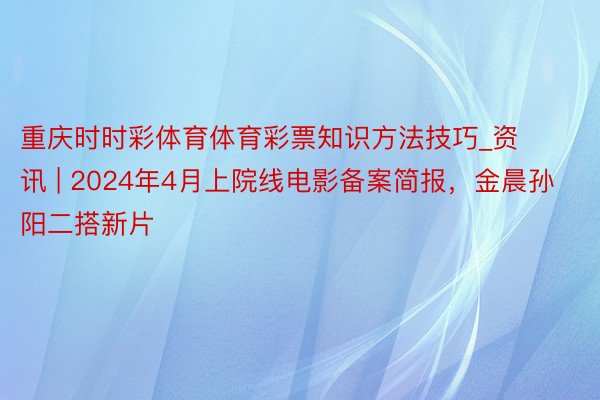 重庆时时彩体育体育彩票知识方法技巧_资讯 | 2024年4月上院线电影备案简报，金晨孙阳二搭新片