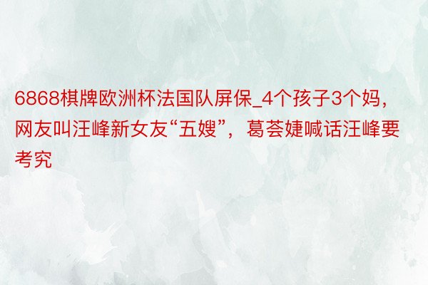 6868棋牌欧洲杯法国队屏保_4个孩子3个妈，网友叫汪峰新女友“五嫂”，葛荟婕喊话汪峰要考究