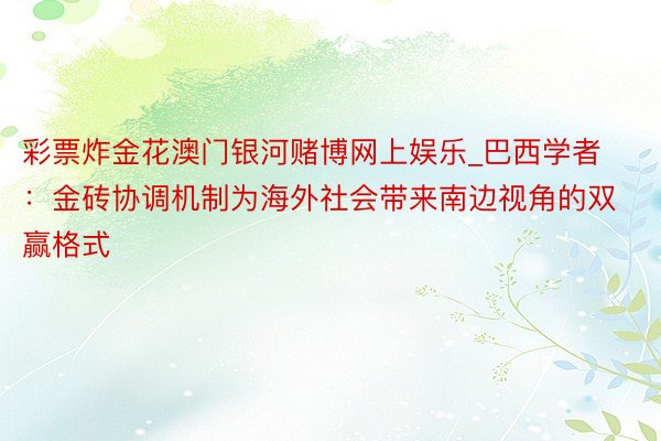 彩票炸金花澳门银河赌博网上娱乐_巴西学者：金砖协调机制为海外社会带来南边视角的双赢格式