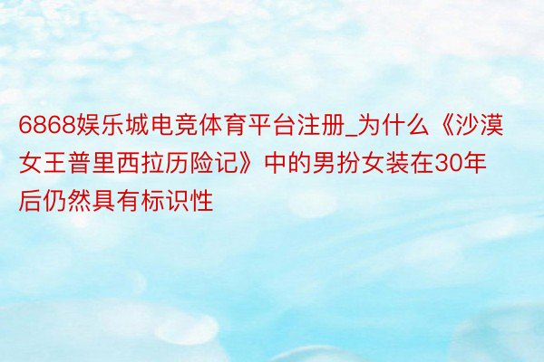 6868娱乐城电竞体育平台注册_为什么《沙漠女王普里西拉历险记》中的男扮女装在30年后仍然具有标识性