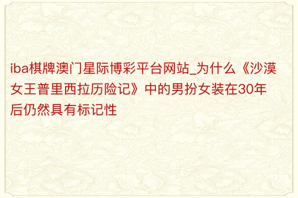 iba棋牌澳门星际博彩平台网站_为什么《沙漠女王普里西拉历险记》中的男扮女装在30年后仍然具有标记性