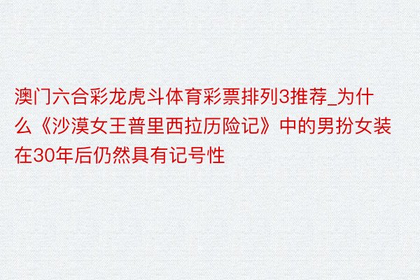 澳门六合彩龙虎斗体育彩票排列3推荐_为什么《沙漠女王普里西拉历险记》中的男扮女装在30年后仍然具有记号性