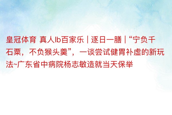 皇冠体育 真人lb百家乐 | 逐日一膳 | “宁负千石粟，不负猴头羹”，一谈尝试健胃补虚的新玩法~广东省中病院杨志敏造就当天保举