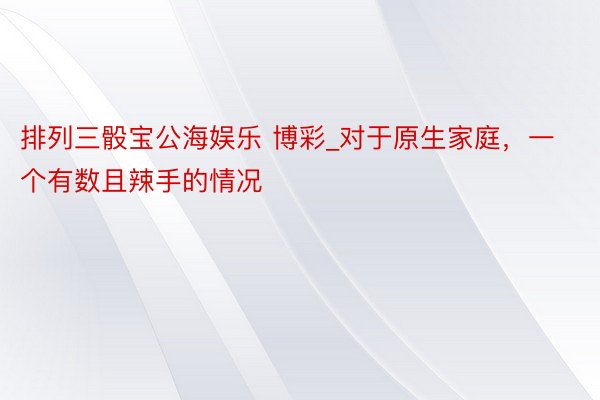排列三骰宝公海娱乐 博彩_对于原生家庭，一个有数且辣手的情况