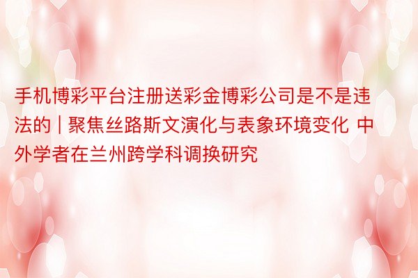 手机博彩平台注册送彩金博彩公司是不是违法的 | 聚焦丝路斯文演化与表象环境变化 中外学者在兰州跨学科调换研究