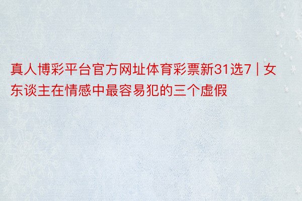 真人博彩平台官方网址体育彩票新31选7 | 女东谈主在情感中最容易犯的三个虚假