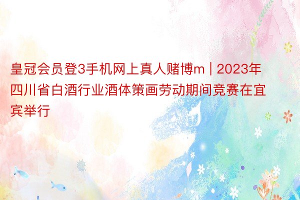 皇冠会员登3手机网上真人赌博m | 2023年四川省白酒行业酒体策画劳动期间竞赛在宜宾举行