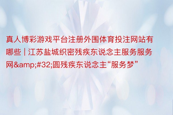 真人博彩游戏平台注册外围体育投注网站有哪些 | 江苏盐城织密残疾东说念主服务服务网&#32;圆残疾东说念主“服务梦”