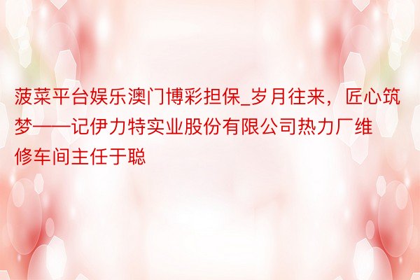 菠菜平台娱乐澳门博彩担保_岁月往来，匠心筑梦——记伊力特实业股份有限公司热力厂维修车间主任于聪