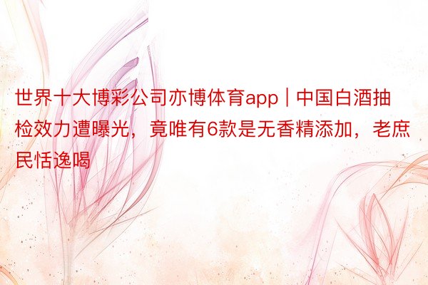 世界十大博彩公司亦博体育app | 中国白酒抽检效力遭曝光，竟唯有6款是无香精添加，老庶民恬逸喝