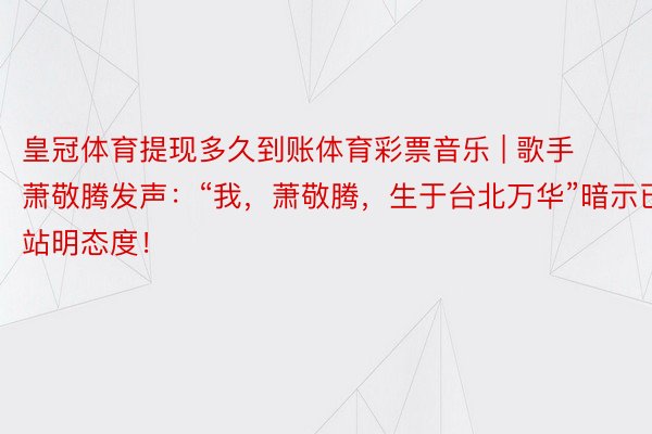 皇冠体育提现多久到账体育彩票音乐 | 歌手萧敬腾发声：“我，萧敬腾，生于台北万华”暗示已站明态度！
