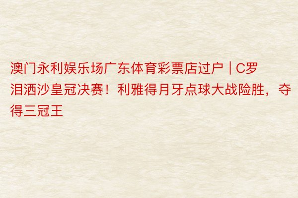 澳门永利娱乐场广东体育彩票店过户 | C罗泪洒沙皇冠决赛！利雅得月牙点球大战险胜，夺得三冠王
