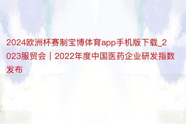 2024欧洲杯赛制宝博体育app手机版下载_2023服贸会｜2022年度中国医药企业研发指数发布