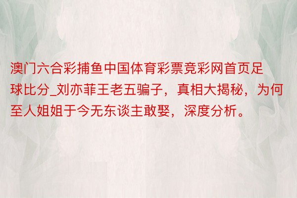 澳门六合彩捕鱼中国体育彩票竞彩网首页足球比分_刘亦菲王老五骗子，真相大揭秘，为何至人姐姐于今无东谈主敢娶，深度分析。