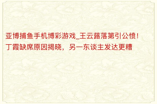 亚博捕鱼手机博彩游戏_王云蕗落第引公愤！丁霞缺席原因揭晓，另一东谈主发达更糟