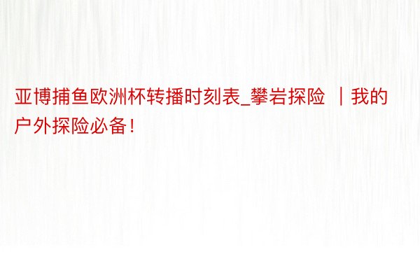 亚博捕鱼欧洲杯转播时刻表_攀岩探险 ｜我的户外探险必备！