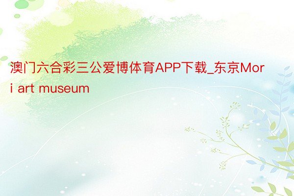 澳门六合彩三公爱博体育APP下载_东京Mori art museum