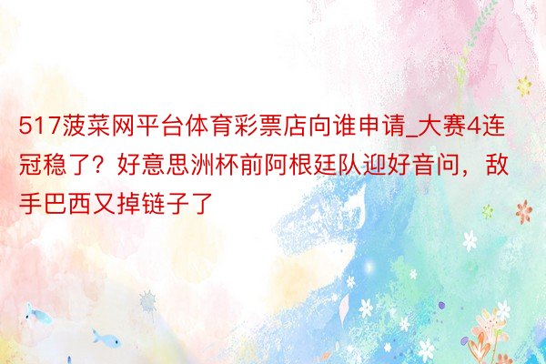 517菠菜网平台体育彩票店向谁申请_大赛4连冠稳了？好意思洲杯前阿根廷队迎好音问，敌手巴西又掉链子了