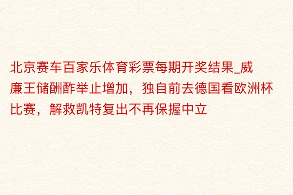 北京赛车百家乐体育彩票每期开奖结果_威廉王储酬酢举止增加，独自前去德国看欧洲杯比赛，解救凯特复出不再保握中立