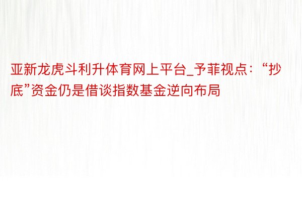 亚新龙虎斗利升体育网上平台_予菲视点：“抄底”资金仍是借谈指数基金逆向布局