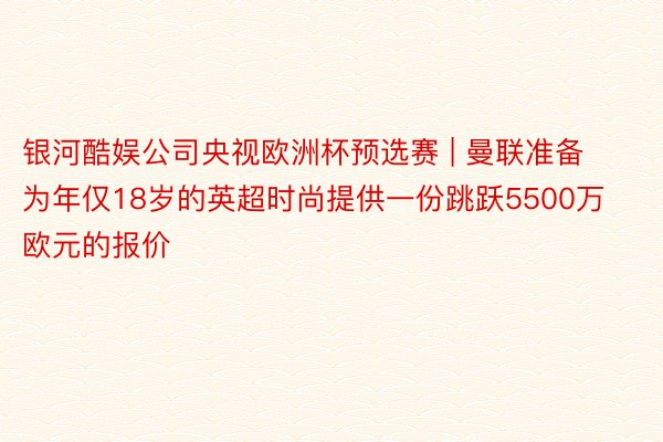 银河酷娱公司央视欧洲杯预选赛 | 曼联准备为年仅18岁的英超时尚提供一份跳跃5500万欧元的报价