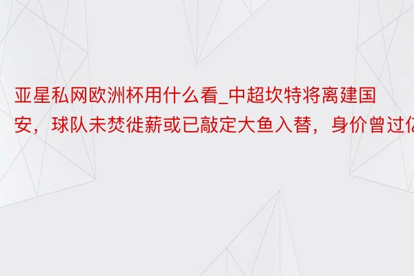 亚星私网欧洲杯用什么看_中超坎特将离建国安，球队未焚徙薪或已敲定大鱼入替，身价曾过亿