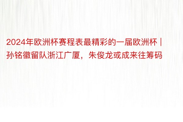 2024年欧洲杯赛程表最精彩的一届欧洲杯 | 孙铭徽留队浙江广厦，朱俊龙或成来往筹码