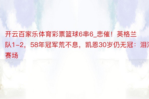 开云百家乐体育彩票篮球6串6_悲催！英格兰队1-2，58年冠军荒不息，凯恩30岁仍无冠：泪洒赛场