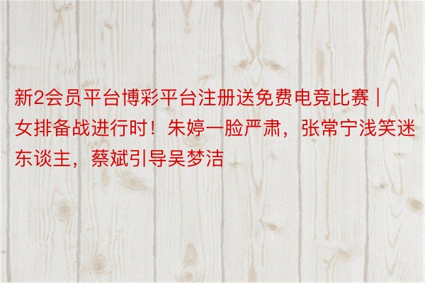 新2会员平台博彩平台注册送免费电竞比赛 | 女排备战进行时！朱婷一脸严肃，张常宁浅笑迷东谈主，蔡斌引导吴梦洁