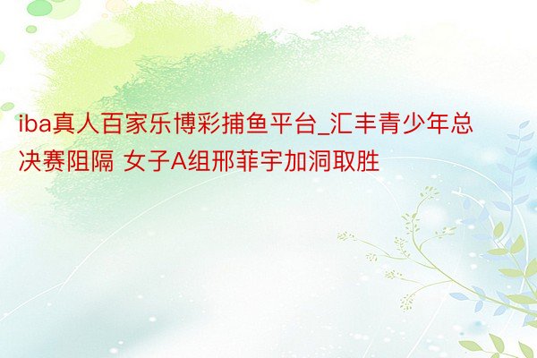 iba真人百家乐博彩捕鱼平台_汇丰青少年总决赛阻隔 女子A组邢菲宇加洞取胜