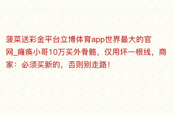 菠菜送彩金平台立博体育app世界最大的官网_瘫痪小哥10万买外骨骼，仅用坏一根线，商家：必须买新的，否则别走路！