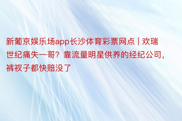 新葡京娱乐场app长沙体育彩票网点 | 欢瑞世纪痛失一哥？靠流量明星供养的经纪公司，裤衩子都快赔没了