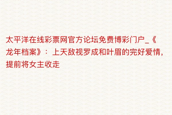 太平洋在线彩票网官方论坛免费博彩门户_《龙年档案》：上天敌视罗成和叶眉的完好爱情，提前将女主收走