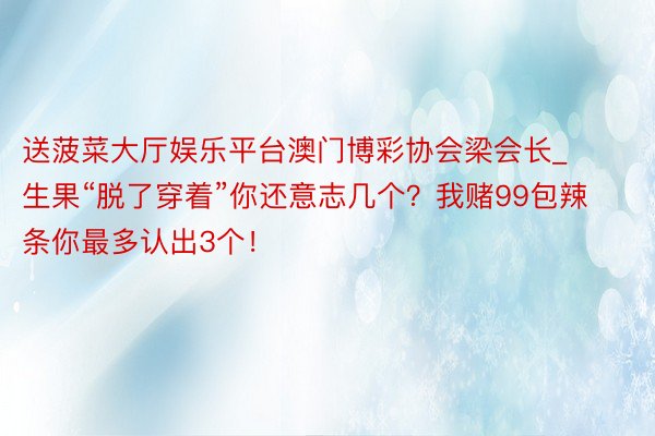 送菠菜大厅娱乐平台澳门博彩协会梁会长_生果“脱了穿着”你还意志几个？我赌99包辣条你最多认出3个！