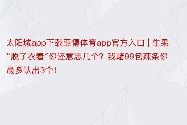 太阳城app下载亚慱体育app官方入口 | 生果“脱了衣着”你还意志几个？我赌99包辣条你最多认出3个！