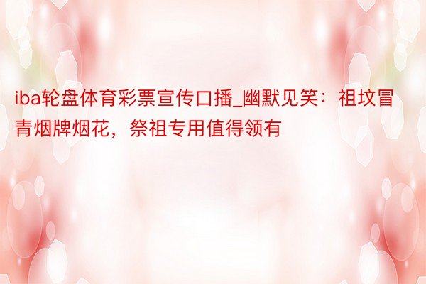 iba轮盘体育彩票宣传口播_幽默见笑：祖坟冒青烟牌烟花，祭祖专用值得领有
