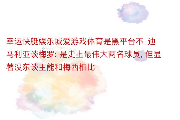 幸运快艇娱乐城爱游戏体育是黑平台不_迪马利亚谈梅罗: 是史上最伟大两名球员, 但显著没东谈主能和梅西相比