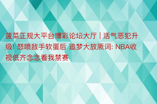 菠菜正规大平台博彩论坛大厅 | 活气恶犯升级! 怒喷敌手软蛋后 追梦大放厥词: NBA收视低齐念念看我禁赛