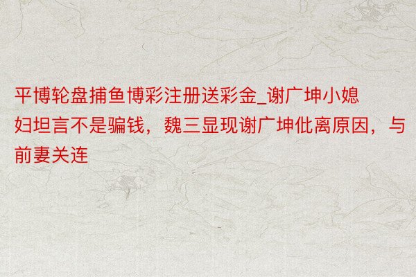 平博轮盘捕鱼博彩注册送彩金_谢广坤小媳妇坦言不是骗钱，魏三显现谢广坤仳离原因，与前妻关连