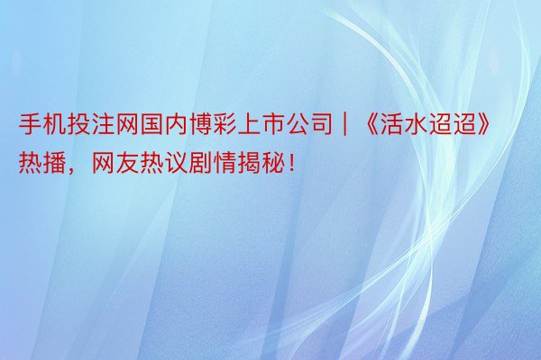 手机投注网国内博彩上市公司 | 《活水迢迢》热播，网友热议剧情揭秘！