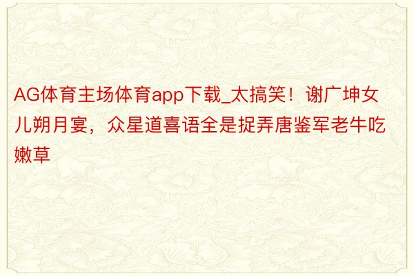 AG体育主场体育app下载_太搞笑！谢广坤女儿朔月宴，众星道喜语全是捉弄唐鉴军老牛吃嫩草