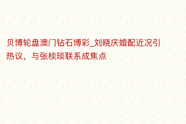 贝博轮盘澳门钻石博彩_刘晓庆婚配近况引热议,与张棪琰联系成焦点