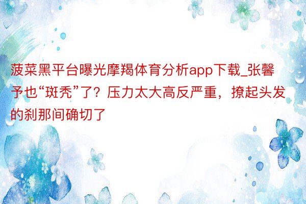 菠菜黑平台曝光摩羯体育分析app下载_张馨予也“斑秃”了？压力太大高反严重，撩起头发的刹那间确切了
