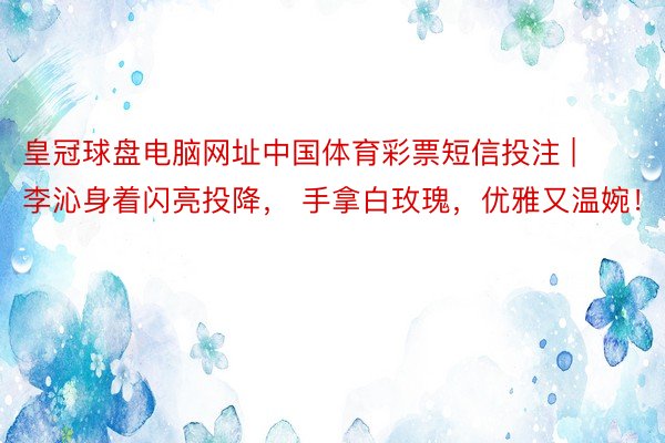 皇冠球盘电脑网址中国体育彩票短信投注 | 李沁身着闪亮投降， 手拿白玫瑰，优雅又温婉！